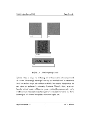 Mini-Project Report 2013 Data Security
Figure 2.3: Combining Image shares
scheme, where an image was broken up into n shares so that only someone with
all n shares could decrypt the image, while any n-1 shares revealed no information
about the original image. Each share was printed on a separate transparency, and
decryption was performed by overlaying the shares. When all n shares were over-
laid, the original image would appear. Using a similar idea, transparencies can be
used to implement a one-time pad encryption, where one transparency is a shared
random pad, and another transparency acts as the cipher text.
Department of CSE 22 GCE, Kannur
 