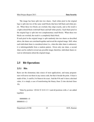 Mini-Project Report 2013 Data Security
The image has been split into two shares. Each white pixel in the original
logo is split into two of the same small blocks that have full black and white pix-
els. When these two blocks are overlaid, they align exactly, and so the result is
a light-colored block (with half black and half white pixels). Each black pixel in
the original logo is split into two complementary small blocks. When these two
blocks are overlaid, the result is a completely black block.
If each pixel in the original image is split randomly into two shares as described
above, the shares are correlated together and reveal the original image. Still, when
each individual share is considered alone (i.e., when the other share is unknown),
it is indistinguishable from a random pattern. Given only one share, a second
share can be crafted to reveal any possible image; therefore, individual shares re-
veal no information about the original image.
2.5 Bit Operations
2.5.1 Bits
Bytes are the elementary data source of most applications, and many program-
mers will never use them in any source code, but that is beside the point. A byte is
made of bits, 1s and 0s, 8 of them to be exact. And the 8 0s and 1s have a decimal
value, it is simply a case of transforming the binary (base 2) into decimal (base
10).
Value by position: 128 64 32 16 8 4 2 1 (and all positions with a 1 are added
together)
00000000 = 0
00000010 = 2
Department of CSE 23 GCE, Kannur
 