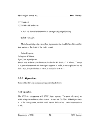 Mini-Project Report 2013 Data Security
00000111 = 7
00001011 = 11 And so on
A byte can be transformed from an int in java by simple casting:
Byte b = (byte)7;
Most classes in java have a method for returning the byte[] of an object, either
as a section of the object or the entire object.
String Example:
String w = Williams;
Byte[] b = w.getBytes();
Where b[0] will now contain the ascii value for W, that is, 87 if printed. Though
it is good to remember that although it appears as an int, when displayed, it is in
fact a byte, which is stored as 8 bits, in this case: 01010111.
2.5.2 Operations
Some of the Bitwise operators are described as follows:
AND Operation
The AND (&) bit operator, will AND 2 bytes together. The same rules apply as
when using true and false values, where 1 = true, and 0 = false. If both bytes have
a 1 in the same position, then the result for that position is a 1, otherwise the result
is a 0.
Department of CSE 24 GCE, Kannur
 