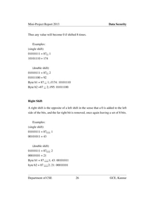 Mini-Project Report 2013 Data Security
Thus any value will become 0 if shifted 8 times.
Examples:
(single shift)
01010111 = 87¡¡ 1
10101110 = 174
(double shift)
01010111 = 87¡¡ 2
01011100 = 92
Byte b1 = 87 ¡¡ 1; //174: 10101110
Byte b2 =87 ¡¡ 2; //95: 01011100
Right Shift
A right shift is the opposite of a left shift in the sense that a 0 is added to the left
side of the bits, and the far right bit is removed, once again leaving a set of 8 bits.
Examples:
(single shift)
01010111 = 87¿¿¿ 1
00101011 = 43
(double shift)
01010111 = 87¿¿¿ 2
00010101 = 21
Byte b1 = 87 ¿¿¿1; 43: 00101011
byte b2 = 87 ¿¿¿2; 21: 00010101
Department of CSE 26 GCE, Kannur
 