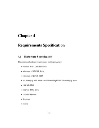 Chapter 4
Requirements Speciﬁcation
4.1 Hardware Speciﬁcation
The minimum hardware requirements for the project are:
• Pentium III 1.4 GHz Processor
• Minimum of 128 MB RAM
• Minimum of 20 GB HDD
• VGA Display with 640 x 480 screen in High/True color Display mode
• 1.44 MB FDD
• 52X CD ROM Drive
• 15 Color Monitor
• Keyboard
• Mouse
33
 