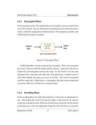 Mini-Project Report 2013 Data Security
5.1.1 Encryption Phase
In the encryption phase, the original data to be encrypted is given as input by the
user of the software. The text information inserted by the user in the textarea pro-
vided is called the original data(conﬁdential data). The encryption algorithm used
is DES (Data Encryption Standard).
Figure 5.2: Encryption Phase
In DES algorithm is based on private key encryption. That is the encryption
key used is known to both the sender and the receiver. Apart from that the en-
cryption key and decryption used are the same. So, the receiver uses the same
encryption key to decrypt at the other end. If the private key is leaked to the re-
ceiver then intruder can easily get access to the data. The result of encryption
would be cipher data. Cipher data is a meaningless data that cant be understood
very easily. DES uses a 56-bit key to encrypt the data.
5.1.2 Encoding Phase
In the encoding phase, the cipher data obtained is written into an appropriate im-
age. After getting the result of the previous phase in the textarea, the software
would ask to encode the data. When the encode button is pressed, the ﬁle chooser
would open up to select the appropriate image ﬁle where the data is to encoded.
Department of CSE 37 GCE, Kannur
 