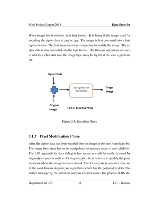 Mini-Project Report 2013 Data Security
When image ﬁle is selected, it is ﬁrst loaded. It is better if the image used for
encoding the cipher data is .png or .jpg. The image is ﬁrst converted into a byte
representation. The byte representation is important to modify the image. The ci-
pher data is also converted into the byte format. The Bit-wise operations are used
to add the cipher data into the image byte array bit by bit at the least signiﬁcant
bit.
Figure 5.3: Encoding Phase
5.1.3 Pixel Modiﬁcation Phase
After the cipher data has been encoded into the image at the least signiﬁcant bit.
The image byte array has to be manipulated to enhance security and reliability.
The LSB approach for data hiding is less secure as could be easily detected by
steganalysis process such as RS steganalysis. So it is better to modify the pixel
locations where the image has been stored. The RS analysis is considered as one
of the most famous steganalysis algorithms which has the potential to detect the
hidden message by the statistical analysis of pixel values The process of RS ste-
Department of CSE 38 GCE, Kannur
 