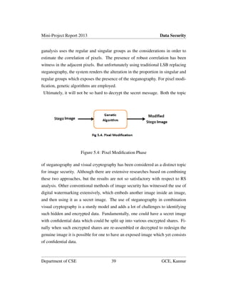 Mini-Project Report 2013 Data Security
ganalysis uses the regular and singular groups as the considerations in order to
estimate the correlation of pixels. The presence of robust correlation has been
witness in the adjacent pixels. But unfortunately using traditional LSB replacing
steganography, the system renders the alteration in the proportion in singular and
regular groups which exposes the presence of the steganography. For pixel modi-
ﬁcation, genetic algorithms are employed.
Ultimately, it will not be so hard to decrypt the secret message. Both the topic
Figure 5.4: Pixel Modiﬁcation Phase
of steganography and visual cryptography has been considered as a distinct topic
for image security. Although there are extensive researches based on combining
these two approaches, but the results are not so satisfactory with respect to RS
analysis. Other conventional methods of image security has witnessed the use of
digital watermarking extensively, which embeds another image inside an image,
and then using it as a secret image. The use of steganography in combination
visual cryptography is a sturdy model and adds a lot of challenges to identifying
such hidden and encrypted data. Fundamentally, one could have a secret image
with conﬁdential data which could be split up into various encrypted shares. Fi-
nally when such encrypted shares are re-assembled or decrypted to redesign the
genuine image it is possible for one to have an exposed image which yet consists
of conﬁdential data.
Department of CSE 39 GCE, Kannur
 