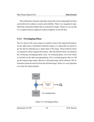 Mini-Project Report 2013 Data Security
The combination of genetic algorithm along with visual cryptography has been
a powerful tool to enhance security and reliability. There is no steganalysis algo-
rithm that could detect hidden data in such kind of images. Hence we can say that
it is complete full proof approach without loopholes at least till date.
5.1.4 Overlapping Phase
The two shares of the same image are needed to retrieve the original information.
As the cipher data is distributed in both the images, it is impossible for anyone to
get the data by obtaining just a single share of the image. Hence both the shares
are required to obtain original information. After the both the shares are obtained,
the overlaying (overlapping) phase starts. In overlaying phase, one of the shares
is overlaid over the other one appropriately. If it is overlaid properly, then we will
get the original stego image otherwise a distorted image will be obtained. The in-
formation cannot be retrieved from the distorted image. Hence it is very important
to overlay the image properly.
Figure 5.5: Overlapping Phase
Department of CSE 40 GCE, Kannur
 