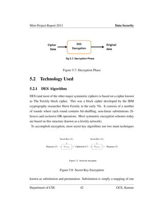 Mini-Project Report 2013 Data Security
Figure 5.7: Decryption Phase
5.2 Technology Used
5.2.1 DES Algorithm
DES (and most of the other major symmetric ciphers) is based on a cipher known
as The Feistily block cipher. This was a block cipher developed by the IBM
cryptography researcher Horst Feistily in the early 70s. It consists of a number
of rounds where each round contains bit-shufﬂing, non-linear substitutions (S-
boxes) and exclusive OR operations. Most symmetric encryption schemes today
are based on this structure (known as a feistily network).
To accomplish encryption, most secret key algorithms use two main techniques
Figure 5.8: Secret Key Encryption
known as substitution and permutation. Substitution is simply a mapping of one
Department of CSE 42 GCE, Kannur
 