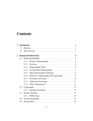 Contents
1 Introduction 1
1.1 Objective . . . . . . . . . . . . . . . . . . . . . . . . . . . . . . 1
1.2 Breif Overview . . . . . . . . . . . . . . . . . . . . . . . . . . . 1
2 Background Information 4
2.1 STEGANOGRAPHY . . . . . . . . . . . . . . . . . . . . . . . . 4
2.1.1 History of Steganography . . . . . . . . . . . . . . . . . 4
2.1.2 Overview . . . . . . . . . . . . . . . . . . . . . . . . . . 5
2.1.3 Steganography Today . . . . . . . . . . . . . . . . . . . . 6
2.1.4 Concept behind Steganography . . . . . . . . . . . . . . 7
2.1.5 Other Steganography Techniques . . . . . . . . . . . . . 8
2.1.6 Difference Steganography and Cryptography . . . . . . . 9
2.1.7 Possibilities are endless . . . . . . . . . . . . . . . . . . 10
2.1.8 Additional Terminology . . . . . . . . . . . . . . . . . . 11
2.1.9 What is Steganalysis? . . . . . . . . . . . . . . . . . . . 11
2.2 Cryptography . . . . . . . . . . . . . . . . . . . . . . . . . . . . 12
2.2.1 Enryption Techniques . . . . . . . . . . . . . . . . . . . 13
2.3 Genetic Algorithm . . . . . . . . . . . . . . . . . . . . . . . . . 17
2.3.1 Methodology . . . . . . . . . . . . . . . . . . . . . . . . 18
2.4 Visual Cryptography . . . . . . . . . . . . . . . . . . . . . . . . 21
2.5 Bit Operations . . . . . . . . . . . . . . . . . . . . . . . . . . . . 23
ii
 