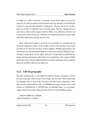 Mini-Project Report 2013 Data Security
of cipher it is. DES is therefore a symmetric, 64 bit block cipher as it uses the
same key for both encryption and decryption and only operates on 64 bit blocks
of data at a time (be they plaintext or ciphertext). The key size used is 56 bits,
however a 64 bit (or eight-byte) key is actually input. The least signiﬁcant bit of
each byte is either used for parity (odd for DES) or set arbitrarily and does not
increase the security in any way. All blocks are numbered from left to right which
makes the eight bit of each byte the parity bit.
Once a plain-text message is received to be encrypted, it is arranged into 64
bit blocks required for input. If the number of bits in the message is not evenly
divisible by 64, then the last block will be padded. Multiple permutations and
substitutions are incorporated throughout in order to increase the difﬁculty of per-
forming a cryptanalysis on the cipher. However, it is generally accepted that the
initial and ﬁnal permutations offer little or no contribution to the security of DES
and in fact some software implementations omit them (although strictly speaking
these are not DES as they do not adhere to).
5.2.2 LSB Steganography
The least signiﬁcant bit i.e. the eighth bit inside an image is changed to a bit of
the secret message. When using a 24-bit image, one can store 3 bits in each pixel
by changing a bit of each of the red, green and blue colour components, since
they are each represented by a byte. An 800600 pixel image, can thus store a total
amount of 1,440,000 bits or 180,000 bytes of embedded data. As an example,
suppose that we have three adjacent pixels (9 bytes) with the RGB encoding.
10010101 00001101 11001001
10010110 00001111 11001011
Department of CSE 44 GCE, Kannur
 