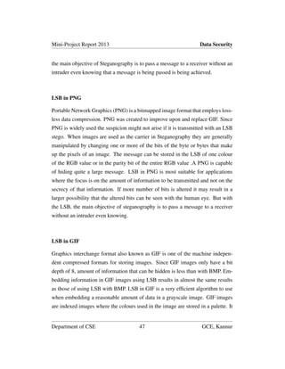 Mini-Project Report 2013 Data Security
the main objective of Steganography is to pass a message to a receiver without an
intruder even knowing that a message is being passed is being achieved.
LSB in PNG
Portable Network Graphics (PNG) is a bitmapped image format that employs loss-
less data compression. PNG was created to improve upon and replace GIF. Since
PNG is widely used the suspicion might not arise if it is transmitted with an LSB
stego. When images are used as the carrier in Steganography they are generally
manipulated by changing one or more of the bits of the byte or bytes that make
up the pixels of an image. The message can be stored in the LSB of one colour
of the RGB value or in the parity bit of the entire RGB value .A PNG is capable
of hiding quite a large message. LSB in PNG is most suitable for applications
where the focus is on the amount of information to be transmitted and not on the
secrecy of that information. If more number of bits is altered it may result in a
larger possibility that the altered bits can be seen with the human eye. But with
the LSB, the main objective of steganography is to pass a message to a receiver
without an intruder even knowing.
LSB in GIF
Graphics interchange format also known as GIF is one of the machine indepen-
dent compressed formats for storing images. Since GIF images only have a bit
depth of 8, amount of information that can be hidden is less than with BMP. Em-
bedding information in GIF images using LSB results in almost the same results
as those of using LSB with BMP. LSB in GIF is a very efﬁcient algorithm to use
when embedding a reasonable amount of data in a grayscale image. GIF images
are indexed images where the colours used in the image are stored in a palette. It
Department of CSE 47 GCE, Kannur
 