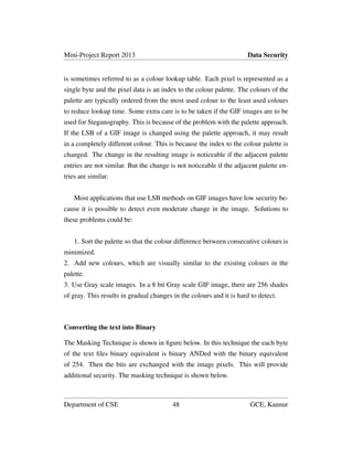 Mini-Project Report 2013 Data Security
is sometimes referred to as a colour lookup table. Each pixel is represented as a
single byte and the pixel data is an index to the colour palette. The colours of the
palette are typically ordered from the most used colour to the least used colours
to reduce lookup time. Some extra care is to be taken if the GIF images are to be
used for Steganography. This is because of the problem with the palette approach.
If the LSB of a GIF image is changed using the palette approach, it may result
in a completely different colour. This is because the index to the colour palette is
changed. The change in the resulting image is noticeable if the adjacent palette
entries are not similar. But the change is not noticeable if the adjacent palette en-
tries are similar.
Most applications that use LSB methods on GIF images have low security be-
cause it is possible to detect even moderate change in the image. Solutions to
these problems could be:
1. Sort the palette so that the colour difference between consecutive colours is
minimized.
2. Add new colours, which are visually similar to the existing colours in the
palette.
3. Use Gray scale images. In a 8 bit Gray scale GIF image, there are 256 shades
of gray. This results in gradual changes in the colours and it is hard to detect.
Converting the text into Binary
The Masking Technique is shown in ﬁgure below. In this technique the each byte
of the text ﬁles binary equivalent is binary ANDed with the binary equivalent
of 254. Then the bits are exchanged with the image pixels. This will provide
additional security. The masking technique is shown below.
Department of CSE 48 GCE, Kannur
 