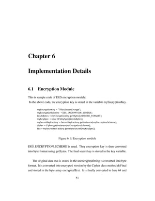 Chapter 6
Implementation Details
6.1 Encryption Module
This is sample code of DES encryption module:
In the above code, the encryption key is stored in the variable myEncryptionKey.
Figure 6.1: Encryption module
DES ENCRYPTION SCHEME is used. They encryption key is then converted
into byte format using getBytes. The ﬁnal secret key is stored in the key variable.
The original data that is stored in the unencryptedString is converted into byte
format. It is converted into encrypted version by the Cipher class method doFinal
and stored in the byte array encryptedText. It is ﬁnally converted to base 64 and
51
 