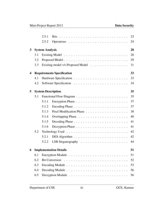 Mini-Project Report 2013 Data Security
2.5.1 Bits . . . . . . . . . . . . . . . . . . . . . . . . . . . . . 23
2.5.2 Operations . . . . . . . . . . . . . . . . . . . . . . . . . 24
3 System Analysis 28
3.1 Existing Model . . . . . . . . . . . . . . . . . . . . . . . . . . . 28
3.2 Proposed Model . . . . . . . . . . . . . . . . . . . . . . . . . . . 29
3.3 Existing model v/s Proposed Model . . . . . . . . . . . . . . . . 31
4 Requirements Speciﬁcation 33
4.1 Hardware Speciﬁcation . . . . . . . . . . . . . . . . . . . . . . . 33
4.2 Software Speciﬁcation . . . . . . . . . . . . . . . . . . . . . . . 34
5 System Description 35
5.1 Functional Flow Diagram . . . . . . . . . . . . . . . . . . . . . . 35
5.1.1 Encryption Phase . . . . . . . . . . . . . . . . . . . . . . 37
5.1.2 Encoding Phase . . . . . . . . . . . . . . . . . . . . . . . 37
5.1.3 Pixel Modiﬁcation Phase . . . . . . . . . . . . . . . . . . 38
5.1.4 Overlapping Phase . . . . . . . . . . . . . . . . . . . . . 40
5.1.5 Decoding Phase . . . . . . . . . . . . . . . . . . . . . . . 41
5.1.6 Decryption Phase . . . . . . . . . . . . . . . . . . . . . . 41
5.2 Technology Used . . . . . . . . . . . . . . . . . . . . . . . . . . 42
5.2.1 DES Algorithm . . . . . . . . . . . . . . . . . . . . . . . 42
5.2.2 LSB Steganography . . . . . . . . . . . . . . . . . . . . 44
6 Implementation Details 51
6.1 Encryption Module . . . . . . . . . . . . . . . . . . . . . . . . . 51
6.2 Bit Conversion . . . . . . . . . . . . . . . . . . . . . . . . . . . 52
6.3 Encoding Module . . . . . . . . . . . . . . . . . . . . . . . . . . 53
6.4 Decoding Module . . . . . . . . . . . . . . . . . . . . . . . . . . 56
6.5 Decryption Module . . . . . . . . . . . . . . . . . . . . . . . . . 56
Department of CSE iii GCE, Kannur
 