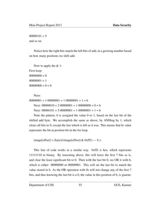 Mini-Project Report 2013 Data Security
00000101 = 5
and so on.
Notice how the right bits match the left bits of add, in a growing number based
on how many positions we shift add.
Now to apply the & 1:
First loop:
00000000 = 0
00000001 = 1
00000000 = 0 = b
Next:
00000001 = 1 00000001 = 1 00000001 = 1 = b
Next: 00000010 = 2 00000001 = 1 00000000 = 0 = b
Next: 00000101 = 5 00000001 = 1 00000001 = 1 = b
Note the pattern, b is assigned the value 0 or 1, based on the last bit of the
shifted add byte. We accomplish the same as above, by ANDing by 1, which
clears all bits to 0, except the last which is left as it was. This means that bs value
represents the bit at position bit in the for loop.
image[offset] = (byte)((image[offset] & 0xFE) — b );
This line of code works in a similar way. 0xFE is hex, which represents
11111110 in binary. By reasoning above, this will leave the ﬁrst 7 bits as is,
and clear the least signiﬁcant bit to 0. Then with the last bit 0, we OR it with b,
which is either: 00000000 or 00000001. This will set the last bit to match the
value stored in b. As the OR operation with 0s will not change any of the ﬁrst 7
bits, and thus knowing the last bit is a 0, the value in this position of b, is guaran-
Department of CSE 55 GCE, Kannur
 