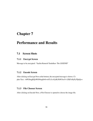 Chapter 7
Performance and Results
7.1 Screen Shots
7.1.1 Encrypt Screen
Message to be encrypted: “Sachin Ramesh Tendulkar- The LEGEND”
7.1.2 Encode Screen
After clicking on Encrypt Now at the bottom, the encrypted message is shown. Ci-
pher Text : vbPG8nqjKQoW6N6ugkb4l+wbTz3c+EyRLPkW5nxVv1ZKFxHyPyTQoQ==
7.1.3 File Chooser Screen
After clicking on Encode Now, a File Chooser is opened to choose the image ﬁle.
58
 