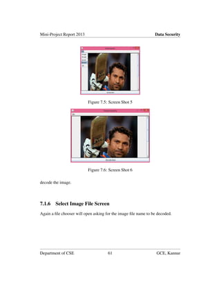 Mini-Project Report 2013 Data Security
Figure 7.5: Screen Shot 5
Figure 7.6: Screen Shot 6
decode the image.
7.1.6 Select Image File Screen
Again a ﬁle chooser will open asking for the image ﬁle name to be decoded.
Department of CSE 61 GCE, Kannur
 