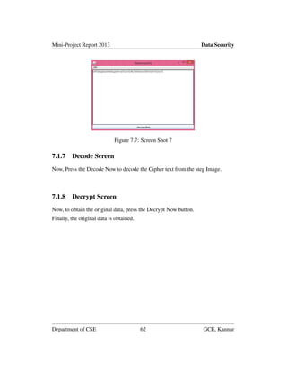 Mini-Project Report 2013 Data Security
Figure 7.7: Screen Shot 7
7.1.7 Decode Screen
Now, Press the Decode Now to decode the Cipher text from the steg Image.
7.1.8 Decrypt Screen
Now, to obtain the original data, press the Decrypt Now button.
Finally, the original data is obtained.
Department of CSE 62 GCE, Kannur
 