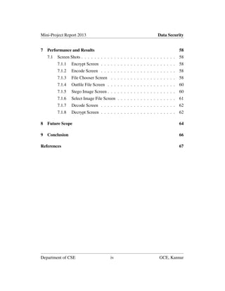 Mini-Project Report 2013 Data Security
7 Performance and Results 58
7.1 Screen Shots . . . . . . . . . . . . . . . . . . . . . . . . . . . . . 58
7.1.1 Encrypt Screen . . . . . . . . . . . . . . . . . . . . . . . 58
7.1.2 Encode Screen . . . . . . . . . . . . . . . . . . . . . . . 58
7.1.3 File Chooser Screen . . . . . . . . . . . . . . . . . . . . 58
7.1.4 Outﬁle File Screen . . . . . . . . . . . . . . . . . . . . . 60
7.1.5 Stego Image Screen . . . . . . . . . . . . . . . . . . . . . 60
7.1.6 Select Image File Screen . . . . . . . . . . . . . . . . . . 61
7.1.7 Decode Screen . . . . . . . . . . . . . . . . . . . . . . . 62
7.1.8 Decrypt Screen . . . . . . . . . . . . . . . . . . . . . . . 62
8 Future Scope 64
9 Conclusion 66
References 67
Department of CSE iv GCE, Kannur
 