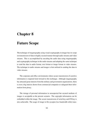 Chapter 8
Future Scope
The technique of steganography using visual cryptography in images has its scope
on transmission of data in highly secured manner through audio streams and video
streams. This is accomplished by encoding the audio data using steganography
and cryptography technique in the audio streams and adopting the same technique
to send the data in audio format, text format or image format in video streams.
The technique in audio streams and images is best utilized in sending the data in
video streams.
The corporate and ofﬁce environments where secure transmission of sensitive
information is required look forward to this technique. Although steganography
has attracted great interests from the military and government organizations, there
is even a big interest shown from commercial companies to safeguard their infor-
mation from piracy.
The storage of personal information in unsuspected but secured medium of
images is acceptable at the present scenario. The copyright information can be
embedded within the image. The secure transmission of serial key and CD key is
also achievable. The usage of image in ﬁle occupies less bandwidth while trans-
64
 