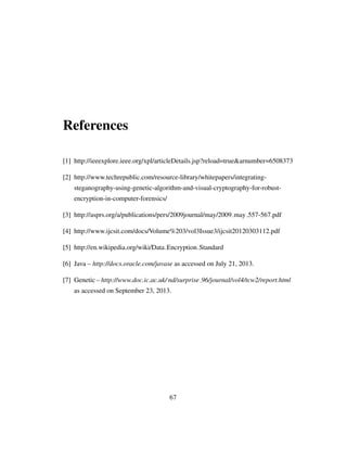 References
[1] http://ieeexplore.ieee.org/xpl/articleDetails.jsp?reload=true&arnumber=6508373
[2] http://www.techrepublic.com/resource-library/whitepapers/integrating-
steganography-using-genetic-algorithm-and-visual-cryptography-for-robust-
encryption-in-computer-forensics/
[3] http://asprs.org/a/publications/pers/2009journal/may/2009 may 557-567.pdf
[4] http://www.ijcsit.com/docs/Volume%203/vol3Issue3/ijcsit20120303112.pdf
[5] http://en.wikipedia.org/wiki/Data Encryption Standard
[6] Java – http://docs.oracle.com/javase as accessed on July 21, 2013.
[7] Genetic – http://www.doc.ic.ac.uk/ nd/surprise 96/journal/vol4/tcw2/report.html
as accessed on September 23, 2013.
67
 