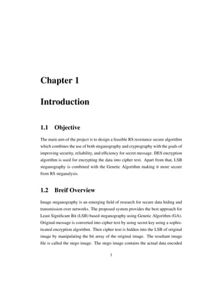 Chapter 1
Introduction
1.1 Objective
The main aim of the project is to design a feasible RS resistance secure algorithm
which combines the use of both steganography and cryptography with the goals of
improving security, reliability, and efﬁciency for secret message. DES encryption
algorithm is used for encrypting the data into cipher text. Apart from that, LSB
steganography is combined with the Genetic Algorithm making it more secure
from RS steganalysis.
1.2 Breif Overview
Image steganography is an emerging ﬁeld of research for secure data hiding and
transmission over networks. The proposed system provides the best approach for
Least Signiﬁcant Bit (LSB) based steganography using Genetic Algorithm (GA).
Original message is converted into cipher text by using secret key using a sophis-
ticated encryption algorithm. Then cipher text is hidden into the LSB of original
image by manipulating the bit array of the original image. The resultant image
ﬁle is called the stego image. The stego image contains the actual data encoded
1
 