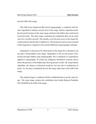 Mini-Project Report 2013 Data Security
into the LSB of the image.
The LSB (Least Signiﬁcant Bit) based steganography is combined with Ge-
netic Algorithm to enhance security level of the image. Genetic Algorithm modi-
ﬁes the pixel locations of the stego image and hence the hidden data could not be
recovered easily. The stego image containing the conﬁdential data can be easily
sent over a wireless network. The intruder, even if he gets access to the image ﬁle,
would not know that the data is hidden in it. The proposed system is more resistant
to RS steganalysis compared to the normal LSB based steganography technique.
Steganalysis is the process by which pixels of the image ﬁle is checked to see
any data is being hidden in the image. Steganalysis is the art and science of de-
tecting messages hidden using steganography; this is analogous to cryptanalysis
applied to cryptography. If it ﬁnds any ambiguous distribution of pixels, then it
shows the presence of the hidden data showing positive results. By using Genetic
Algorithm, the chances of detection would be very less due to modiﬁcation of
pixels. So, the data is distributed all over the image rather than at the LSB of the
image.
The original image is combined with the conﬁdential data to get the stego im-
age. The stego image contains the conﬁdential data Sachin Ramesh Tendulkar
The LEGEND at the LSB of the image.
Department of CSE 2 GCE, Kannur
 