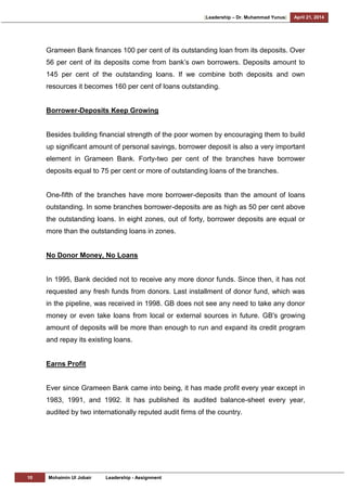 [Leadership – Dr. Muhammad Yunus] April 21, 2014
10 Mohaimin Ul Jobair Leadership - Assignment
Grameen Bank finances 100 per cent of its outstanding loan from its deposits. Over
56 per cent of its deposits come from bank‘s own borrowers. Deposits amount to
145 per cent of the outstanding loans. If we combine both deposits and own
resources it becomes 160 per cent of loans outstanding.
Borrower-Deposits Keep Growing
Besides building financial strength of the poor women by encouraging them to build
up significant amount of personal savings, borrower deposit is also a very important
element in Grameen Bank. Forty-two per cent of the branches have borrower
deposits equal to 75 per cent or more of outstanding loans of the branches.
One-fifth of the branches have more borrower-deposits than the amount of loans
outstanding. In some branches borrower-deposits are as high as 50 per cent above
the outstanding loans. In eight zones, out of forty, borrower deposits are equal or
more than the outstanding loans in zones.
No Donor Money, No Loans
In 1995, Bank decided not to receive any more donor funds. Since then, it has not
requested any fresh funds from donors. Last installment of donor fund, which was
in the pipeline, was received in 1998. GB does not see any need to take any donor
money or even take loans from local or external sources in future. GB's growing
amount of deposits will be more than enough to run and expand its credit program
and repay its existing loans.
Earns Profit
Ever since Grameen Bank came into being, it has made profit every year except in
1983, 1991, and 1992. It has published its audited balance-sheet every year,
audited by two internationally reputed audit firms of the country.
 