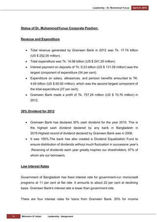 [Leadership – Dr. Muhammad Yunus] April 21, 2014
11 Mohaimin Ul Jobair Leadership - Assignment
Status of Dr. MuhammodYunus Corporate Position:
Revenue and Expenditure
Total revenue generated by Grameen Bank in 2012 was Tk. 17.74 billion
(US $ 252.05 million).
Total expenditure was Tk. 16.98 billion (US $ 241.29 million).
Interest payment on deposits of Tk. 9.23 billion (US $ 131.09 million) was the
largest component of expenditure (54 per cent).
Expenditure on salary, allowances, and pension benefits amounted to TK.
4.64 billion (US $ 65.92 million), which was the second largest component of
the total expenditure (27 per cent).
Grameen Bank made a profit of Tk. 757.24 million (US $ 10.76 million) in
2012.
30% Dividend for 2012
Grameen Bank has declared 30% cash dividend for the year 2010. This is
the highest cash dividend declared by any bank in Bangladesh in
2010.Highest record of dividend declared by Grameen Bank was in 2006.
It was 100%.The bank has also created a Dividend Equalization Fund to
ensure distribution of dividends without much fluctuation in successive year‘s
.Receiving of dividends each year greatly inspires our shareholders, 97% of
whom are our borrowers.
Low Interest Rates
Government of Bangladesh has fixed interest rate for government-run microcredit
programs at 11 per cent at flat rate. It amounts to about 22 per cent at declining
basis. Grameen Bank's interest rate is lower than government rate.
There are four interest rates for loans from Grameen Bank: 20% for income
 