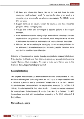 [Leadership – Dr. Muhammad Yunus] April 21, 2014
13 Mohaimin Ul Jobair Leadership - Assignment
2. All loans are interest-free. Loans can be for very long term, to make
repayment installments very small. For example, for a loan to buy a quilt or a
mosquito-net, or an umbrella, many borrowers are paying Tk. 2.00 (3.4 cents
US) per week.
3. Beggar members are covered under life insurance and loan insurance
programs without paying any cost.
4. Groups and centers are encouraged to become patrons of the beggar
members.
5. Each member receives an identity badge with Grameen Bank logo. She can
display this as she goes about her daily life, to let everybody know that she
is a Grameen Bank member and this national institution stands behind her.
6. Members are not required to give up begging, but are encouraged to take up
an additional income-generating activity like selling popular consumer items
door to door, or at the place of begging.
Objective of the program is to provide financial services to the beggars to help them
find a dignified livelihood send their children to school and graduate into becoming
regular Grameen Bank members. We wish to make sure that no one in the
Grameen Bank villages has to beg for survival.
Housing for the Poor
This program was awarded Aga Khan International Award for Architecture in 1989.
Maximum amount given for housing loan is Tk. 25,000 (US $ 354) to be repaid over
a period of 5 years in weekly installments. Interest rate is 8 per cent. 690,737
houses have been constructed with the housing loans averaging Tk. 13,059 (US $
181.50). A total amount of Tk. 9.02 billion (US $ 211.21 million) has been disbursed
for housing loans. During the past 12 months (from Nov.'10 to October‘11) 4,482
houses have been built with housing loans amounting to Tk. 52.43 million (US $
0.69 million).
Micro-enterprise Loans
 