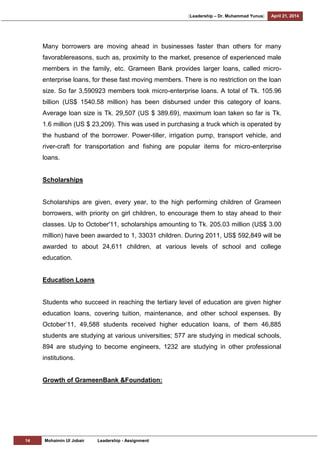[Leadership – Dr. Muhammad Yunus] April 21, 2014
14 Mohaimin Ul Jobair Leadership - Assignment
Many borrowers are moving ahead in businesses faster than others for many
favorablereasons, such as, proximity to the market, presence of experienced male
members in the family, etc. Grameen Bank provides larger loans, called micro-
enterprise loans, for these fast moving members. There is no restriction on the loan
size. So far 3,590923 members took micro-enterprise loans. A total of Tk. 105.96
billion (US$ 1540.58 million) has been disbursed under this category of loans.
Average loan size is Tk. 29,507 (US $ 389.69), maximum loan taken so far is Tk.
1.6 million (US $ 23,209). This was used in purchasing a truck which is operated by
the husband of the borrower. Power-tiller, irrigation pump, transport vehicle, and
river-craft for transportation and fishing are popular items for micro-enterprise
loans.
Scholarships
Scholarships are given, every year, to the high performing children of Grameen
borrowers, with priority on girl children, to encourage them to stay ahead to their
classes. Up to October'11, scholarships amounting to Tk. 205.03 million (US$ 3.00
million) have been awarded to 1, 33031 children. During 2011, US$ 592,849 will be
awarded to about 24,611 children, at various levels of school and college
education.
Education Loans
Students who succeed in reaching the tertiary level of education are given higher
education loans, covering tuition, maintenance, and other school expenses. By
October‘11, 49,588 students received higher education loans, of them 46,885
students are studying at various universities; 577 are studying in medical schools,
894 are studying to become engineers, 1232 are studying in other professional
institutions.
Growth of GrameenBank &Foundation:
 