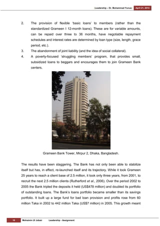 [Leadership – Dr. Muhammad Yunus] April 21, 2014
18 Mohaimin Ul Jobair Leadership - Assignment
2. The provision of flexible ‗basic loans‘ to members (rather than the
standardized Grameen I 12-month loans). These are for variable amounts,
can be repaid over three to 36 months, have negotiable repayment
schedules and interest rates are determined by loan type (size, length, grace
period, etc.).
3. The abandonment of joint liability (and the idea of social collateral).
4. A poverty-focused ‗struggling members‘ program, that provides small,
subsidized loans to beggars and encourages them to join Grameen Bank
centers.
Grameen Bank Tower, Mirpur 2, Dhaka, Bangladesh.
The results have been staggering. The Bank has not only been able to stabilize
itself but has, in effect, re-launched itself and its trajectory. While it took Grameen
25 years to reach a client base of 2.5 million, it took only three years, from 2001, to
recruit the next 2.5 million clients (Rutherford et al., 2006). Over the period 2002 to
2005 the Bank tripled the deposits it held (US$478 million) and doubled its portfolio
of outstanding loans. The Bank‘s loans portfolio became smaller than its savings
portfolio. It built up a large fund for bad loan provision and profits rose from 60
million Taka in 2002 to 442 million Taka (US$7 million) in 2005. This growth meant
 