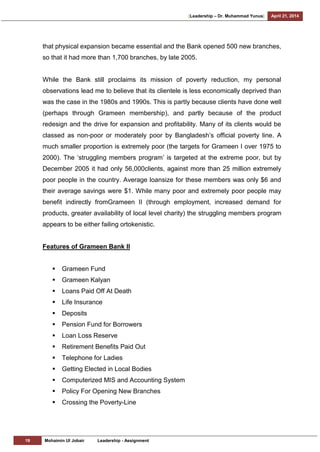 [Leadership – Dr. Muhammad Yunus] April 21, 2014
19 Mohaimin Ul Jobair Leadership - Assignment
that physical expansion became essential and the Bank opened 500 new branches,
so that it had more than 1,700 branches, by late 2005.
While the Bank still proclaims its mission of poverty reduction, my personal
observations lead me to believe that its clientele is less economically deprived than
was the case in the 1980s and 1990s. This is partly because clients have done well
(perhaps through Grameen membership), and partly because of the product
redesign and the drive for expansion and profitability. Many of its clients would be
classed as non-poor or moderately poor by Bangladesh‘s official poverty line. A
much smaller proportion is extremely poor (the targets for Grameen I over 1975 to
2000). The ‗struggling members program‘ is targeted at the extreme poor, but by
December 2005 it had only 56,000clients, against more than 25 million extremely
poor people in the country. Average loansize for these members was only $6 and
their average savings were $1. While many poor and extremely poor people may
benefit indirectly fromGrameen II (through employment, increased demand for
products, greater availability of local level charity) the struggling members program
appears to be either failing ortokenistic.
Features of Grameen Bank II
 Grameen Fund
 Grameen Kalyan
 Loans Paid Off At Death
 Life Insurance
 Deposits
 Pension Fund for Borrowers
 Loan Loss Reserve
 Retirement Benefits Paid Out
 Telephone for Ladies
 Getting Elected in Local Bodies
 Computerized MIS and Accounting System
 Policy For Opening New Branches
 Crossing the Poverty-Line
 