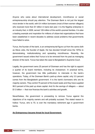 [Leadership – Dr. Muhammad Yunus] April 21, 2014
21 Mohaimin Ul Jobair Leadership - Assignment
Anyone who cares about international development, microfinance or social
entrepreneurship should pay attention. The Grameen Bank is not just the largest
micro lender in the world, with 8.4 million borrowers (most of them women villagers)
who received more than $1 billion in loans last year; it is the flagship enterprise in
an industry that, in 2009, served 128 million of the world‘s poorest families. It is also
a leading example and inspiration for millions of citizen-led organizations that have
been established in recent decades to address social problems that governments
have failed to solve.
Yunus, the founder of the bank, is an entrepreneurial figure cut from the same cloth
as Steve Jobs, the founder of Apple. He has devoted himself since the 1970s to
demonstrating, institutionalizing and spreading microfinance. Recently, the
government issued orders that Yunus is to be removed from his post as managing
director of the bank. Yunus has taken the case to Bangladesh‘s Supreme Court.
Legally, the government owns 25 percent of Grameen and has the right to appoint
a quarter of its board members, including its chairperson. In practical terms,
however, the government has little justification to intercede in the bank‘s
operations. Today, of the Grameen Bank‘s paid-up share capital, only 3.5 percent
comes from the Bangladeshi government. It is the bank‘s borrowers who are its
majority owners. They control 75 percent of the board seats and they have supplied
96.5 percent of the paid up share capital. And it‘s the savings of villagers — about
$1.5 billion — that now finances the bank‘s activities and growth.
Nevertheless, the government is proceeding to remove Yunus against the
objections of its majority owners and will probably succeed. The stated reason is
hollow: Yunus, who is 70, is over the mandatory retirement age in government
banks.
An Entrepreneur became threat for local Government:
 