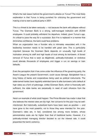 [Leadership – Dr. Muhammad Yunus] April 21, 2014
22 Mohaimin Ul Jobair Leadership - Assignment
What‘s the real reason behind the government‘s attacks on Yunus? The most likely
explanation is that Yunus is being punished for criticizing the government and
making a bid to start a political party in 2007.
This is a threat to be taken seriously — not because the bank will collapse without
Yunus. The Grameen Bank is a strong, well-managed institution with 25,000
employees. It could probably withstand his departure. Indeed, given Yunus‘s age,
it‘s critical to pave the way for a successor. But if he is replaced in a manner that
diminishes confidence, the bank could face problems.
When an organization has a founder who is intimately associated with it the
leadership transition needs to be handled with great care. This is particularly
important because the Grameen Bank depends on unusually high levels of
motivation among its staff and high levels of trust among its borrowers. A forced
removal of Yunus that is seen as illegitimate, politically-motivated, or vindictive
could alienate thousands of employees and trigger a run on savings or loan
defaults.
Even the perception that it has come under the influence of the governing party, the
Awami League the present Government, could cause damage. Bangladesh has a
long history of banks and cooperatives being used as political instruments. The
state-owned banks have regularly extended loans to elite borrowers (who default at
high rates) as a form of patronage. Unlike Grameen Bank, which is financially self-
sufficient, the state banks are perpetually in need of cash infusions from the
government.
Here‘s an example of what could happen: The Prime Minister has made it clear that
she believes the interest rates are too high. Her concerns for the poor may be well-
intentioned. But historically, subsidized loans have been seen as goodies — and
have gone to the most powerful, not to those they were intended for: the poor.
Grameen‘s rates are, in fact, considered low among micro lenders, whose
administrative costs are far higher than that of traditional banks. However, if a
politically-minded managing director decided to cut the interest rate, it could
jeopardize the bank‘s solvency.
 