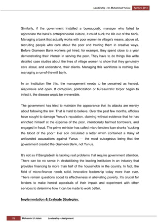 [Leadership – Dr. Muhammad Yunus] April 21, 2014
23 Mohaimin Ul Jobair Leadership - Assignment
Similarly, if the government installed a bureaucratic manager who failed to
appreciate the bank‘s entrepreneurial culture, it could suck the life out of the bank.
Managing a bank that actually works with poor women in village‘s means, above all,
recruiting people who care about the poor and training them in creative ways.
Before Grameen Bank workers get hired, for example, they spend close to a year
demonstrating their interest in serving the poor. They have to do things like write
detailed case studies about the lives of village women to show that they genuinely
care about, and understand, their clients. Managing this workforce is nothing like
managing a run-of-the-mill bank.
In an institution like this, the management needs to be perceived as honest,
responsive and open. If corruption, politicization or bureaucratic torpor began to
infect it, the disease would be irreversible.
The government has tried to maintain the appearance that its attacks are merely
about following the law. That is hard to believe. Over the past few months, officials
have sought to damage Yunus‘s reputation, claiming without evidence that he has
enriched himself at the expense of the poor, intentionally harmed borrowers, and
engaged in fraud. The prime minister has called micro lenders loan sharks ―sucking
the blood of the poor.‖ Her son circulated a letter which contained a litany of
unfounded accusations against Yunus — the most outrageous being that the
government created the Grameen Bank, not Yunus.
It‘s not as if Bangladesh is lacking real problems that require government attention.
There can be no sense in destabilizing the leading institution in an industry that
provides financing to more than half of the households in the country. In fact, the
field of micro-finance needs solid, innovative leadership today more than ever.
There remain questions about its effectiveness in alleviating poverty. It‘s crucial for
lenders to make honest appraisals of their impact and experiment with other
services to determine how it can be made to work better.
Implementation & Evaluate Strategies:
 