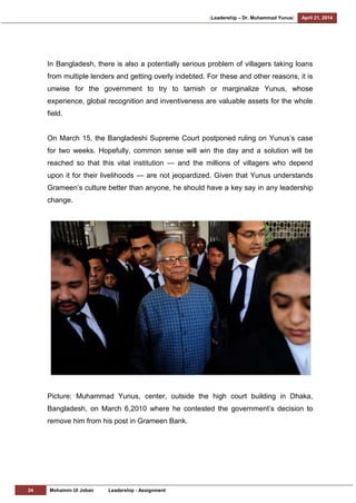 [Leadership – Dr. Muhammad Yunus] April 21, 2014
24 Mohaimin Ul Jobair Leadership - Assignment
In Bangladesh, there is also a potentially serious problem of villagers taking loans
from multiple lenders and getting overly indebted. For these and other reasons, it is
unwise for the government to try to tarnish or marginalize Yunus, whose
experience, global recognition and inventiveness are valuable assets for the whole
field.
On March 15, the Bangladeshi Supreme Court postponed ruling on Yunus‘s case
for two weeks. Hopefully, common sense will win the day and a solution will be
reached so that this vital institution — and the millions of villagers who depend
upon it for their livelihoods — are not jeopardized. Given that Yunus understands
Grameen‘s culture better than anyone, he should have a key say in any leadership
change.
Picture: Muhammad Yunus, center, outside the high court building in Dhaka,
Bangladesh, on March 6,2010 where he contested the government‘s decision to
remove him from his post in Grameen Bank.
 