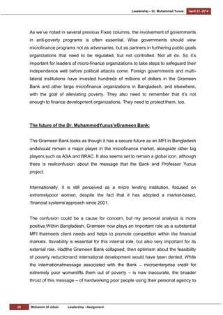 [Leadership – Dr. Muhammad Yunus] April 21, 2014
25 Mohaimin Ul Jobair Leadership - Assignment
As we‘ve noted in several previous Fixes columns, the involvement of governments
in anti-poverty programs is often essential. Wise governments should view
microfinance programs not as adversaries, but as partners in furthering public goals
organizations that need to be regulated, but not controlled. Not all do. So it‘s
important for leaders of micro-finance organizations to take steps to safeguard their
independence well before political attacks come. Foreign governments and multi-
lateral institutions have invested hundreds of millions of dollars in the Grameen
Bank and other large microfinance organizations in Bangladesh, and elsewhere,
with the goal of alleviating poverty. They also need to remember that it‘s not
enough to finance development organizations. They need to protect them, too.
The future of the Dr. MuhammodYunus’sGrameen Bank:
The Grameen Bank looks as though it has a secure future as an MFI in Bangladesh
andshould remain a major player in the microfinance market, alongside other big
players,such as ASA and BRAC. It also seems set to remain a global icon, although
there is realconfusion about the message that the Bank and Professor Yunus
project.
Internationally, it is still perceived as a micro lending institution, focused on
extremelypoor women, despite the fact that it has adopted a market-based,
‗financial systems‘approach since 2001.
The confusion could be a cause for concern, but my personal analysis is more
positive.Within Bangladesh, Grameen now plays an important role as a substantial
MFI thatmeets client needs and helps to promote competition within the financial
markets. Itsviability is essential for this internal role, but also very important for its
external role. Hadthe Grameen Bank collapsed, then optimism about the feasibility
of poverty reductionand international development would have been dented. While
the internationalmessage associated with the Bank – microenterprise credit for
extremely poor womenlifts them out of poverty – is now inaccurate, the broader
thrust of this message – of hardworking poor people using their personal agency to
 