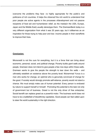[Leadership – Dr. Muhammad Yunus] April 21, 2014
26 Mohaimin Ul Jobair Leadership - Assignment
overcome the problems they face –is highly appropriate for the public‘s and
politicians of rich countries. It helps the citizensof the rich world to understand that
poor people are active agents in the processes ofdevelopment and not passive
recipients of food aid and humanitarian relief, as the media(in the USA, Europe,
Japan and the Middle East) usually stereotype them. The GrameenBank today is a
very different organization from what it was 20 years ago, but it stillserves as an
inspiration for those trying to help poor and low- income people in their ownefforts
to improve their lives.
Conclusion:
Microcredit is not the cure for everything, but it is a force that can bring about
economic, personal, social, and political change. Poverty builds giant walls around
people. Grameen does not intend to give people a few nice days within these walls.
Grameen wants to give the people the strength to tear down the walls – and
ultimately establish an existence above the poverty level. Muhammad Yunus is a
man who works for change, an optimist who is genuinely convinced of change for
the good. If society would strongly promote self-reliance, poverty would not stand a
chance. We must simply make use of human potential. Every person is endowed
by nature to support herself or himself. Promoting this potential is the task not only
of government but of business. Greed is not the only driver of free enterprise;
Social benefit can replace greed as a powerful motor. The business world does not
have to be a battlefield of bloodthirsty capitalists. Good people can feel called upon
to steer the world sustainably in the right direction.
 