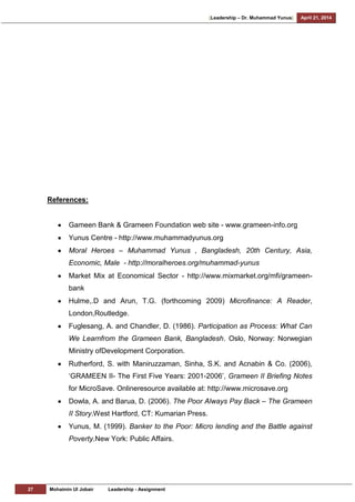 [Leadership – Dr. Muhammad Yunus] April 21, 2014
27 Mohaimin Ul Jobair Leadership - Assignment
References:
Gameen Bank & Grameen Foundation web site - www.grameen-info.org
Yunus Centre - http://www.muhammadyunus.org
Moral Heroes – Muhammad Yunus , Bangladesh, 20th Century, Asia,
Economic, Male - http://moralheroes.org/muhammad-yunus
Market Mix at Economical Sector - http://www.mixmarket.org/mfi/grameen-
bank
Hulme,.D and Arun, T.G. (forthcoming 2009) Microfinance: A Reader,
London,Routledge.
Fuglesang, A. and Chandler, D. (1986). Participation as Process: What Can
We Learnfrom the Grameen Bank, Bangladesh. Oslo, Norway: Norwegian
Ministry ofDevelopment Corporation.
Rutherford, S. with Maniruzzaman, Sinha, S.K. and Acnabin & Co. (2006),
‗GRAMEEN II- The First Five Years: 2001-2006‘, Grameen II Briefing Notes
for MicroSave. Onlineresource available at: http://www.microsave.org
Dowla, A. and Barua, D. (2006). The Poor Always Pay Back – The Grameen
II Story.West Hartford, CT: Kumarian Press.
Yunus, M. (1999). Banker to the Poor: Micro lending and the Battle against
Poverty.New York: Public Affairs.
 