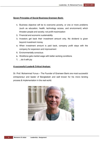 [Leadership – Dr. Muhammad Yunus] April 21, 2014
3 Mohaimin Ul Jobair Leadership - Assignment
Seven Principles of Social Business:Grameen Bank:
1. Business objective will be to overcome poverty, or one or more problems
(such as education, health, technology access, and environment) which
threaten people and society; not profit maximization
2. Financial and economic sustainability
3. Investors get back their investment amount only. No dividend is given
beyond investment money
4. When investment amount is paid back, company profit stays with the
company for expansion and improvement
5. Environmentally conscious
6. Workforce gets market wage with better working conditions
7. ...do it with joy
A successful Leader& Critical Analyze:
Dr. Prof. Muhammad Yunus – The Founder of Grameen Bank one most successful
entrepreneur and leader of Bangladesh and well known for his micro lending
process & implementation in the real world.
 