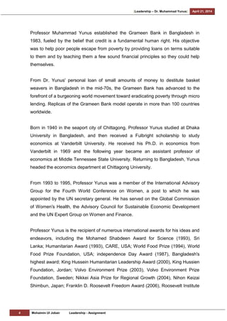 [Leadership – Dr. Muhammad Yunus] April 21, 2014
4 Mohaimin Ul Jobair Leadership - Assignment
Professor Muhammad Yunus established the Grameen Bank in Bangladesh in
1983, fueled by the belief that credit is a fundamental human right. His objective
was to help poor people escape from poverty by providing loans on terms suitable
to them and by teaching them a few sound financial principles so they could help
themselves.
From Dr. Yunus' personal loan of small amounts of money to destitute basket
weavers in Bangladesh in the mid-70s, the Grameen Bank has advanced to the
forefront of a burgeoning world movement toward eradicating poverty through micro
lending. Replicas of the Grameen Bank model operate in more than 100 countries
worldwide.
Born in 1940 in the seaport city of Chittagong, Professor Yunus studied at Dhaka
University in Bangladesh, and then received a Fulbright scholarship to study
economics at Vanderbilt University. He received his Ph.D. in economics from
Vanderbilt in 1969 and the following year became an assistant professor of
economics at Middle Tennessee State University. Returning to Bangladesh, Yunus
headed the economics department at Chittagong University.
From 1993 to 1995, Professor Yunus was a member of the International Advisory
Group for the Fourth World Conference on Women, a post to which he was
appointed by the UN secretary general. He has served on the Global Commission
of Women's Health, the Advisory Council for Sustainable Economic Development
and the UN Expert Group on Women and Finance.
Professor Yunus is the recipient of numerous international awards for his ideas and
endeavors, including the Mohamed Shabdeen Award for Science (1993), Sri
Lanka; Humanitarian Award (1993), CARE, USA; World Food Prize (1994), World
Food Prize Foundation, USA; independence Day Award (1987), Bangladesh's
highest award; King Hussein Humanitarian Leadership Award (2000), King Hussien
Foundation, Jordan; Volvo Environment Prize (2003), Volvo Environment Prize
Foundation, Sweden; Nikkei Asia Prize for Regional Growth (2004), Nihon Keizai
Shimbun, Japan; Franklin D. Roosevelt Freedom Award (2006), Roosevelt Institute
 
