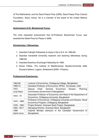 [Leadership – Dr. Muhammad Yunus] April 21, 2014
5 Mohaimin Ul Jobair Leadership - Assignment
of The Netherlands; and the Seoul Peace Prize (2006), Seoul Peace Prize Cultural
Foundation, Seoul, Korea. He is a member of the board of the United Nations
Foundation.
Achievement of Dr. Muhammod Yunus:
The most respected achievement that Dr.Professor Muhammad Yunus, was
awarded the Nobel Prize for Peace in 2006.
Scholarships / fellowships:
1. Awarded Fulbright Fellowship to study in the U.S.A. for 1965-66.
2. Awarded Vanderbilt University research and teaching fellowships during
1966-69.
3. Awarded Eisenhour Exchange Fellowship for 1984.
4. Senior Fellow, The Institute of Mediterranean Studies,Universita della
Svizzera Italiana, Lugano, Switzerland (2000 - Present).
Professional Experiences:
1962-65 : Lecturer of Economics, Chittagong College, Bangladesh
1969-72 : Assistant Professor of Economics, MTSU, Tennessee, USA
1972
(July-Sept)
:
Deputy Chief, General Economics Division, Planning
Commission,Government of Bangladesh.
1972 - 75 :
Associate Professor of Economics and Head of the Department of
Economics, Chittagong University, Bangladesh
1975 - 1989 :
Professor of Economics, Chittagong University and Director, Rural
Economics Program, Chittagong, Bangladesh
1976 - 1983 : Project Director, Grameen Bank Project, Bangladesh
1983 - 2011 : Managing Director, Grameen Bank, Bangladesh
1996
(April-June)
:
Cabinet Minister (Advisor) in the Caretaker Government of
Bangladesh.
 