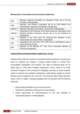 [Leadership – Dr. Muhammad Yunus] April 21, 2014
6 Mohaimin Ul Jobair Leadership - Assignment
Membership of Committees and Commissions (National):
1981 :
Member, National Committee on Population Policy set up by the
President of Bangladesh.
1982 :
Member, Land Reform Committee, set up by Chief Martial Law
Administrator, headed by the Minister of Agriculture.
1987-88 : Member, Education Commission, Government of Bangladesh.
1989-90 :
Appointed as the Chairman of the Socio-economic Committee of the
National Disaster Prevention Council set up by the President of
Bangladesh.
1989 :
Member of the Task Force for reviewing the operation of the
Nationalized Commercial Banks, Bangladesh.
1991 :
Appointed as the Convener of the Task Force on Self-Reliance set up
by the Planning Advisor.
2001 :
Member of the National ICT Task Force Committee, Ministry of
Planning, Bangladesh.
A Short History of Grameen Bank created by Dr. Yunus:
Grameen Bank (GB) has reversed conventional banking practice by removing the
need for collateral and created a banking system based on mutual trust,
accountability, participation and creativity. The origin of Grameen Bank can be
traced back to 1976 when Professor Muhammad Yunus, Head of the Rural
Economics Program at the University of Chittagong, launched an action research
project to examine the possibility of designing a credit delivery system to provide
banking services targeted at the rural poor. The Grameen Bank Project Grameen
means "rural" or "village" in Bangla language came into operation with the following
objectives:
 extend banking facilities to poor men and women;
 eliminate the exploitation of the poor by money lenders;
 create opportunities for self-employment for the vast multitude of
unemployed people in rural Bangladesh;
 