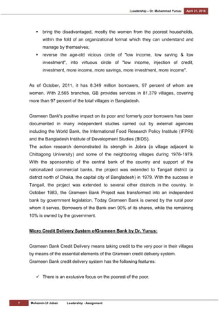 [Leadership – Dr. Muhammad Yunus] April 21, 2014
7 Mohaimin Ul Jobair Leadership - Assignment
 bring the disadvantaged, mostly the women from the poorest households,
within the fold of an organizational format which they can understand and
manage by themselves;
 reverse the age-old vicious circle of "low income, low saving & low
investment", into virtuous circle of "low income, injection of credit,
investment, more income, more savings, more investment, more income".
As of October, 2011, it has 8.349 million borrowers, 97 percent of whom are
women. With 2,565 branches, GB provides services in 81,379 villages, covering
more than 97 percent of the total villages in Bangladesh.
Grameen Bank's positive impact on its poor and formerly poor borrowers has been
documented in many independent studies carried out by external agencies
including the World Bank, the International Food Research Policy Institute (IFPRI)
and the Bangladesh Institute of Development Studies (BIDS).
The action research demonstrated its strength in Jobra (a village adjacent to
Chittagong University) and some of the neighboring villages during 1976-1979.
With the sponsorship of the central bank of the country and support of the
nationalized commercial banks, the project was extended to Tangail district (a
district north of Dhaka, the capital city of Bangladesh) in 1979. With the success in
Tangail, the project was extended to several other districts in the country. In
October 1983, the Grameen Bank Project was transformed into an independent
bank by government legislation. Today Grameen Bank is owned by the rural poor
whom it serves. Borrowers of the Bank own 90% of its shares, while the remaining
10% is owned by the government.
Micro Credit Delivery System ofGrameen Bank by Dr. Yunus:
Grameen Bank Credit Delivery means taking credit to the very poor in their villages
by means of the essential elements of the Grameen credit delivery system.
Grameen Bank credit delivery system has the following features:
 There is an exclusive focus on the poorest of the poor.
 