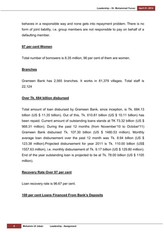 [Leadership – Dr. Muhammad Yunus] April 21, 2014
9 Mohaimin Ul Jobair Leadership - Assignment
behaves in a responsible way and none gets into repayment problem. There is no
form of joint liability, i.e. group members are not responsible to pay on behalf of a
defaulting member.
97 per cent Women
Total number of borrowers is 8.35 million, 96 per cent of them are women.
Branches
Grameen Bank has 2,565 branches. It works in 81,379 villages. Total staff is
22,124
Over Tk. 684 billion disbursed
Total amount of loan disbursed by Grameen Bank, since inception, is Tk. 684.13
billion (US $ 11.35 billion). Out of this, Tk. 610.81 billion (US $ 10.11 billion) has
been repaid. Current amount of outstanding loans stands at TK 73.32 billion (US $
968.31 million). During the past 12 months (from November‘10 to October'11)
Grameen Bank disbursed Tk. 107.30 billion (US $ 1480.53 million). Monthly
average loan disbursement over the past 12 month was Tk. 8.94 billion (US $
123.38 million).Projected disbursement for year 2011 is Tk. 110.00 billion (US$
1557.63 million), i.e. monthly disbursement of Tk. 9.17 billion (US $ 129.80 million).
End of the year outstanding loan is projected to be at Tk. 78.00 billion (US $ 1105
million).
Recovery Rate Over 97 per cent
Loan recovery rate is 96.67 per cent.
100 per cent Loans Financed From Bank’s Deposits
 