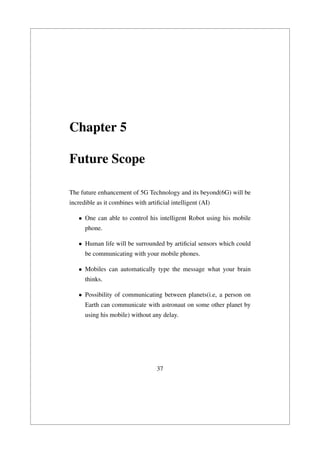 Chapter 5
Future Scope
The future enhancement of 5G Technology and its beyond(6G) will be
incredible as it combines with artiﬁcial intelligent (AI)
• One can able to control his intelligent Robot using his mobile
phone.
• Human life will be surrounded by artiﬁcial sensors which could
be communicating with your mobile phones.
• Mobiles can automatically type the message what your brain
thinks.
• Possibility of communicating between planets(i.e, a person on
Earth can communicate with astronaut on some other planet by
using his mobile) without any delay.
37
 