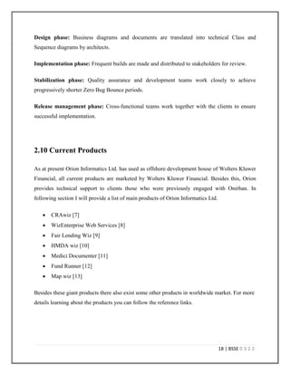 15 | BSSE 0 3 2 2
2.3 Mission & Vision
Mission: Make Business Faster and Reliable. [5]
Vision: To be a values-based global organization, providing cost effective solutions to the
highest standards of excellence. [5]
2.4 Goals
To survive in this challenging market place every software firm must have fixed goals. Orion
Informatics Ltd. has survived this long period successfully because they have some fixed goals.
The main goals of Orion Informatics Ltd. are:
 Deliver on-time, on-budget IT solutions encompassing a broad range of industry
verticals.[5]
 Offer mission-critical software services (From single problem applications to enterprise-
class solutions). [5]
2.5 Strategies
Following strategies are followed by Orion Informatics Ltd. in order to achieve their goals [5]:
 Provide cost-effective solutions across a number of industry verticals.
 Provide proven and mature process based upon industry best practices.
 Assign dedicated professionals focused on client requirements and concerns.
 Maintain transparency of execution, thereby minimizing execution risk.
 