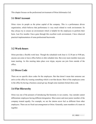 19 | BSSE 0 3 2 2
2.11 Ongoing Projects
At present Orion has five ongoing projects. In offshore approximately forty software developers
are engaged in those projects. In following section I will give a brief discussion about those
ongoing projects.
2.11.1 CRA wiz 6.0
CRA wiz applies a wide range of automation technologies to the CRA (Community
Reinvestment Act) reporting process, from guaranteed accurate geocoding to flexible reporting
to intelligent analysis. It speeds preparation of data for CRA reviews, scrubs and corrects data
and reports the results. This is one of the oldest projects of Orion Informatics Ltd. At present
some more functionality are being added to this.
2.11.2 HMDA Wiz
HMDA Wiz is an easy-to-use, web-based tool for HMDA (Home Mortgage Disclosure Act)
management and reporting. More powerful than the FFIEC (Federal Financial Institutions
Examination Council) [14] software, HMDA Wiz gives more robust reporting and data
preparation functionality but at a cost that still fits the budget. HMDA Wiz is also in market for 8
years. Existing HMDA wiz is built using Microsoft SharePoint. As it has become unmanageable
and adding new functionalities has become tough, at present the project is being converted to
pure ASP.NET.
2.11.3 Wiz Sentinel
Wiz Sentinel provides lenders an integrated and dynamically updated authoritative service that
checks each mortgage for compliance with the appropriate regulations. The solution provides
real-time feedback to lending personnel as to the exact values that must be modified in order to
comply with these regulations. It is a web based software that analyzes loans in real-time at the
 