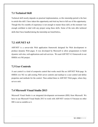 51 | BSSE 0 3 2 2
6.4 Coding Practice
Orion’s Development Methodology is based upon recommended best practices from Rational
Unified Process and Microsoft Solutions Framework. Their coding practice maintains a standard.
Every developer needs to get used to this practice. So first week of my internship I needed to
participate some sessions that gave me a proper knowledge about their coding practice. I was
also supplied some documents that was also helpful. Surprisingly, I found that this coding
practice is not unknown to me. We learnt this at academia though we didn’t implement it much.
So, I didn’t have to work much to get used to this. Some special norms like if anyone changes a
single line he or she has to put his name, date and reason of change also integrated by Orion. I
also have to careful about those norms.
6.5 Scrum
I was very familiar with the term “Scrum” as we have several sessions on that term in our
Software Engineering classes. At Orion I have observed practical implementation of this. At
Orion scrum happens over skype. In our HMDA wiz team there are several members from
Wolters Kluwer. They also join the meeting. A project manager from Wolters Kluwer operates
the meeting. Everyone has to answer three questions on that meeting. The questions are:
 What have you done today?
 What are you planning to do next day?
 Is there any blocking issue?
I was really anxious before joining my first scrum and took lots of preparation for the scrum. But
after joining the scrum I found friendly discussion going there. The team leader from Wolters
Kluwer warmly welcomed me. When I was answering those three questions I used some
technical terms but the project manager forced me to tell the outcome not the technical terms.
After the meeting my offshore team lead informed me that the project manager is a non-technical
person, so I need to inform him the outcome instead of the technical issues. This was really a
note-able experience of my life.
 