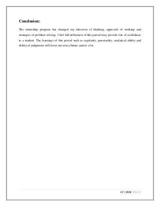 67 | BSSE 0 3 2 2
Conclusion:
The internship program has changed my direction of thinking, approach of working and
strategies of problem solving. I feel full utilization of this period may provide lots of confidence
to a student. The learnings of this period such as regularity, punctuality, analytical ability and
ability of judgments will favor me in my future carrier a lot.
 