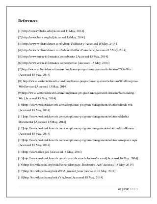 68 | BSSE 0 3 2 2
References:
[1] http://iit.univdhaka.edu [Accessed 11 May, 2014].
[2] http://www.basis.org.bd [Accessed 15 May, 2014].
[3] http://www.wolterskluwer.com/About-Us/History [Accessed 15 May, 2014]
[4] http://www.wolterskluwer.com/About-Us/Our-Customers [Accessed 15 May, 2014]
[5] http://www.orion-informatics.com/aboutus [Accessed 15 May, 2014]
[6] http://www.orion-informatics.com/expertise [Accessed 15 May, 2014]
[7]http://www.wolterskluwerfs.com/compliance-program-management/solutions/CRA-Wiz
[Accessed 15 May, 2014]
[8] http://www.wolterskluwerfs.com/compliance-program-management/solutions/WizEnterprise-
WebServices [Accessed 15 May, 2014]
[9]http://www.wolterskluwerfs.com/compliance-program-management/solutions/FairLending-
Wiz [Accessed 15 May, 2014]
[10]http://www.wolterskluwerfs.com/compliance-program-management/solutions/hmda-wiz
[Accessed 15 May, 2014]
[11]http://www.wolterskluwerfs.com/compliance-program-management/solutions/Medici
Documenter [Accessed 15 May, 2014]
[12]http://www.wolterskluwerfs.com/compliance-programmanagement/solutions/FundRunner
[Accessed 15 May, 2014]
[13]http://www.wolterskluwerfs.com/compliance-program-management/solutions/map-wiz.aspx
[Accessed 15 May, 2014]
[14]http://www.ffiec.gov [Accessed 16 May, 2014]
[15]http://www.wolterskluwerfs.com/financial-crime/solutions/bsa-aml[Accessed 16 May, 2014]
[16] http://en.wikipedia.org/wiki/Home_Mortgage_Disclosure_Act [Accessed 18 May, 2014]
[17] http://en.wikipedia.org/wiki/FHA_insured_loan [Accessed 18 May, 2014]
[18] http://en.wikipedia.org/wiki/VA_loan [Accessed 18 May, 2014]
 